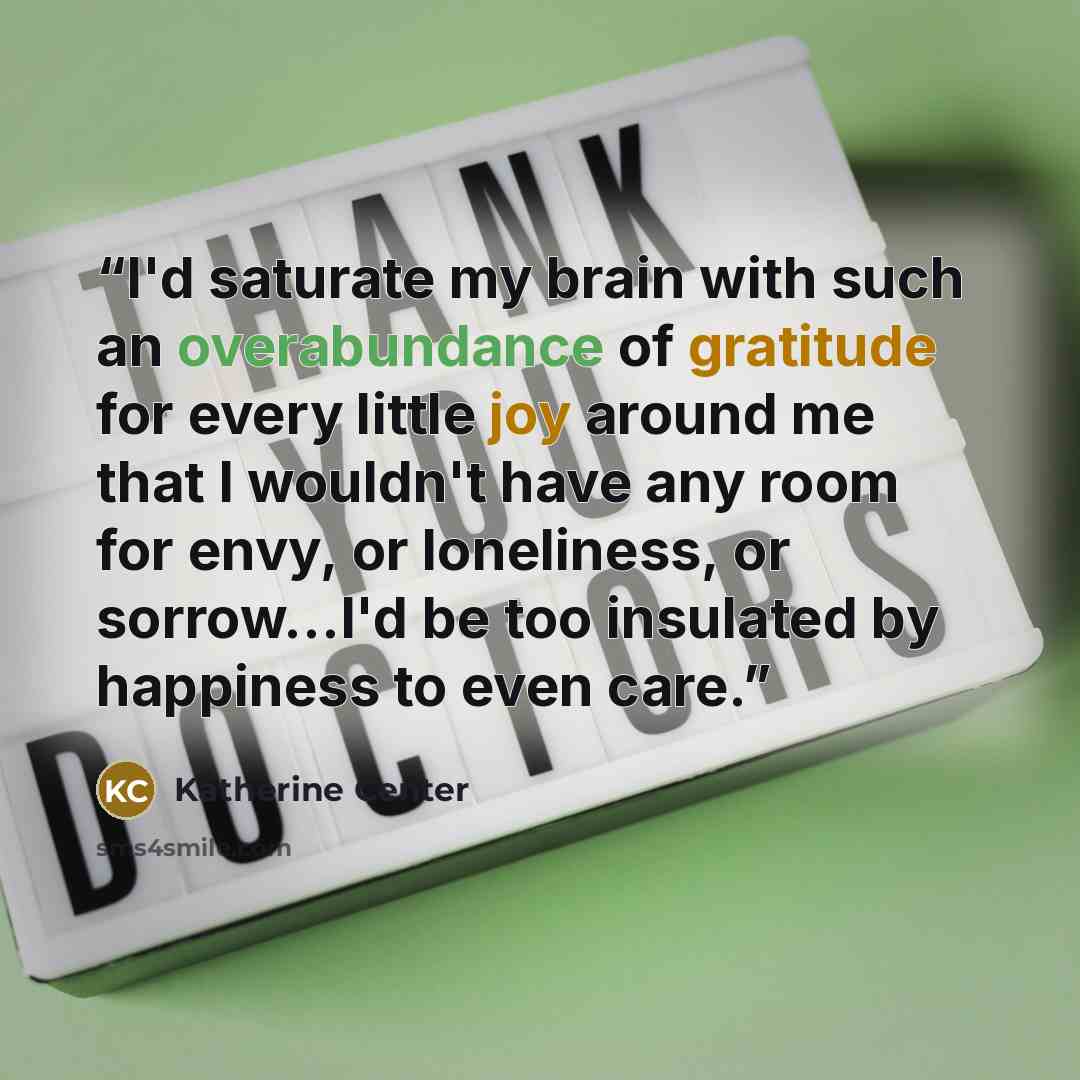 “I'd saturate my brain with such an overabundance of gratitude for every little joy around me that I wouldn't have any room for envy, or loneliness, or sorrow...I'd be too insulated by happiness to even care.” quote by Katherine Center