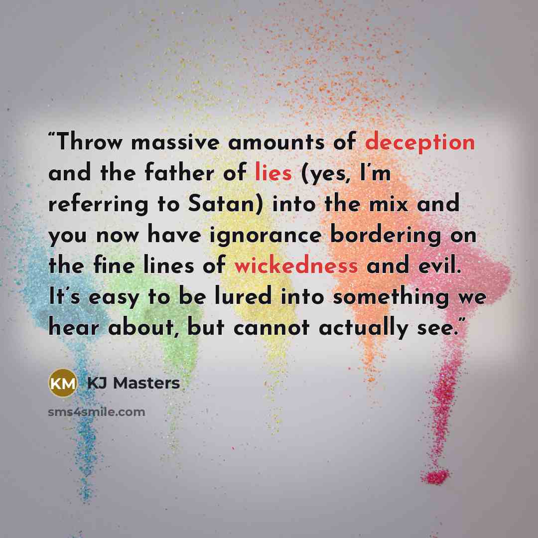 “Throw massive amounts of deception and the father of lies (yes, I’m referring to Satan) into the mix and you now have ignorance bordering on the fine lines of wickedness and evil. It’s easy to be lured into something we hear about, but cannot actually see.” quote by KJ Masters