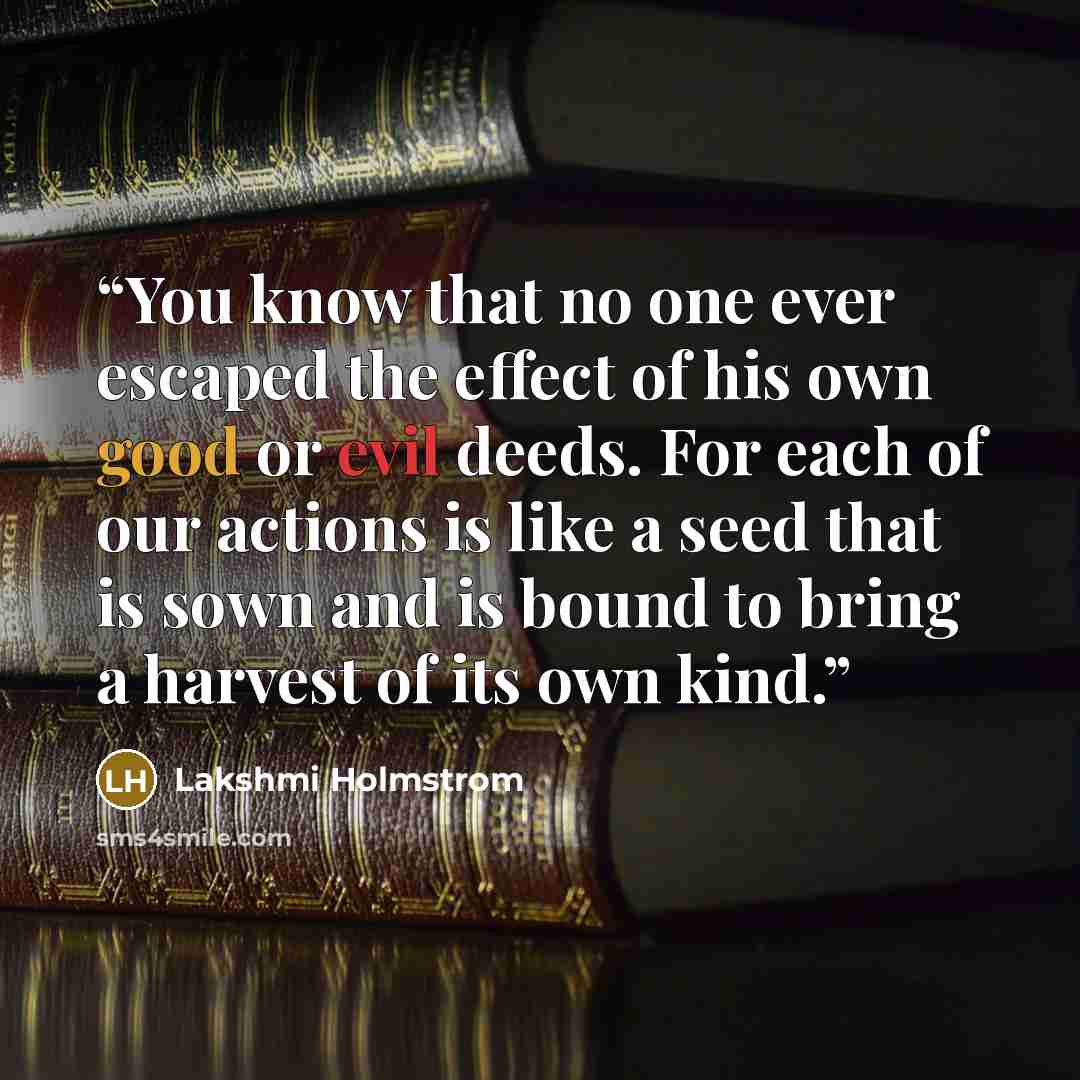 “You know that no one ever escaped the effect of his own good or evil deeds. For each of our actions is like a seed that is sown and is bound to bring a harvest of its own kind.” quote by Lakshmi Holmstrom