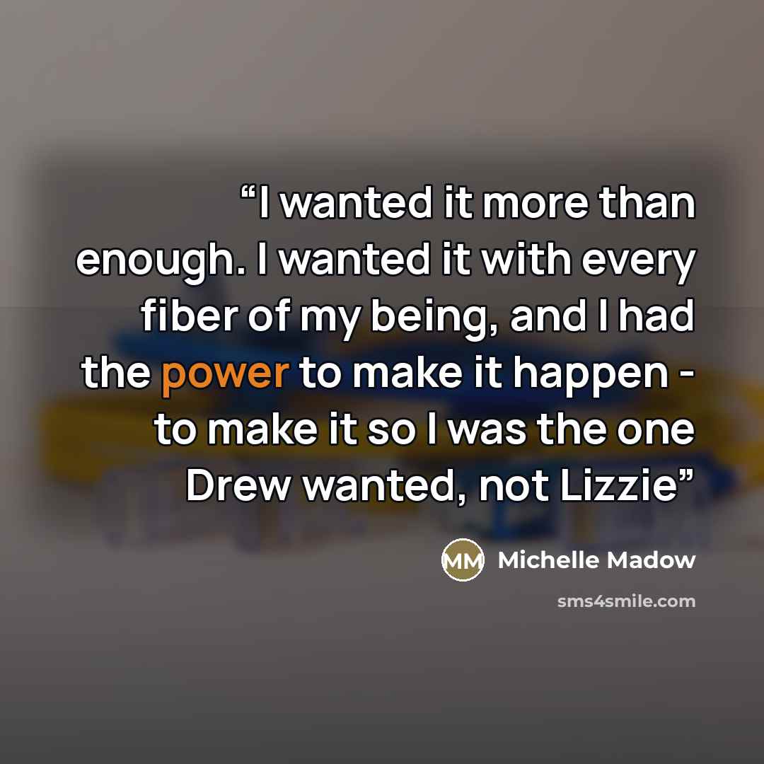 “I wanted it more than enough. I wanted it with every fiber of my being, and I had the power to make it happen - to make it so I was the one Drew wanted, not Lizzie” quote by Michelle Madow