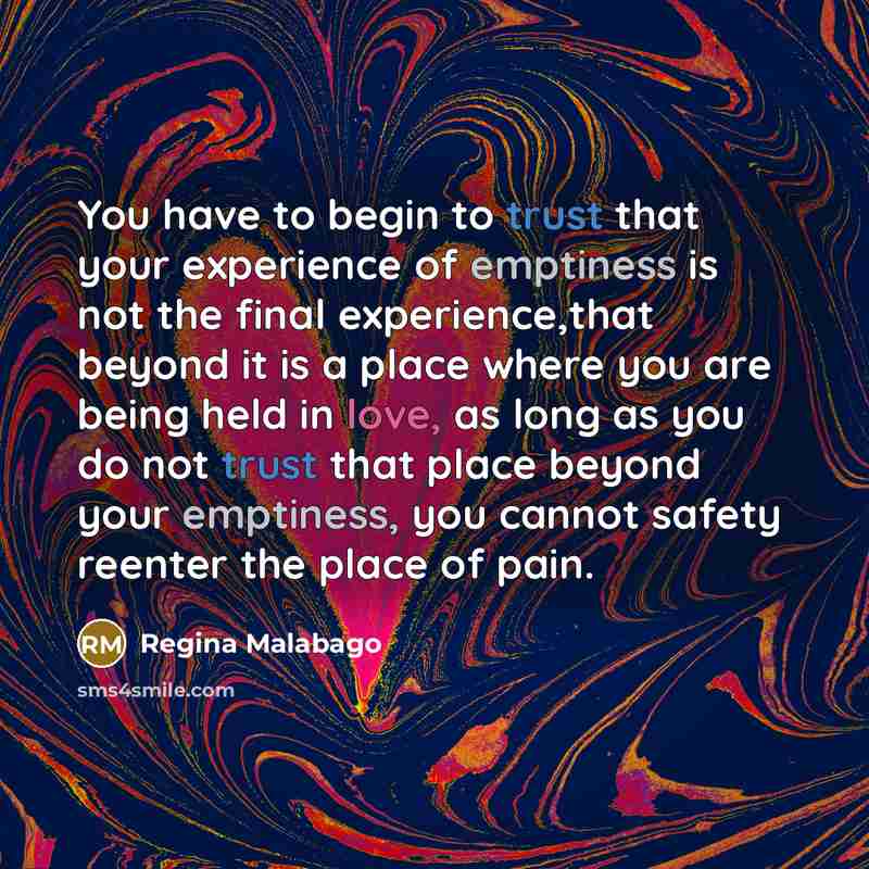 “You have to begin to trust that your experience of emptiness is not the final experience,that beyond it is a place where you are being held in love, as long as you do not trust that place beyond your emptiness, you cannot safety reenter the place of pain.” quote by Regina Malabago