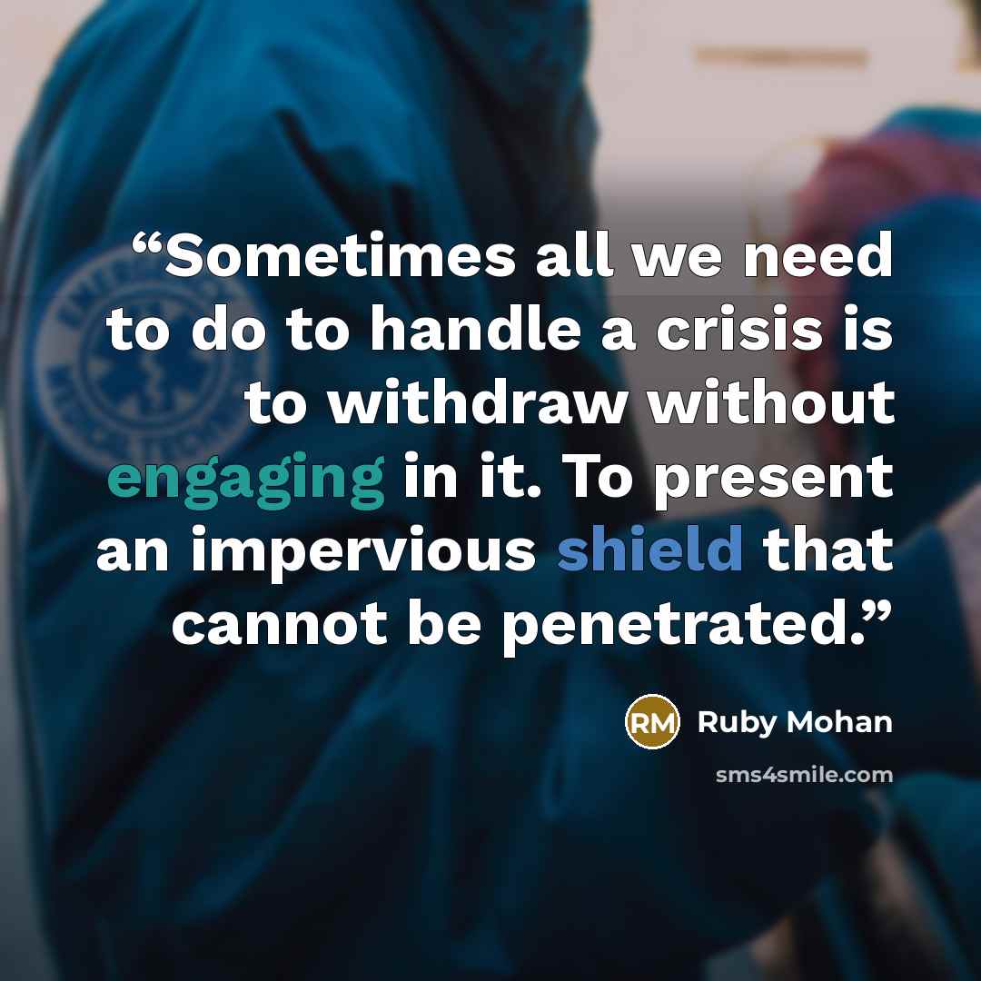 “Sometimes all we need to do to handle a crisis is to withdraw without engaging in it. To present an impervious shield that cannot be penetrated.” quote by Ruby Mohan