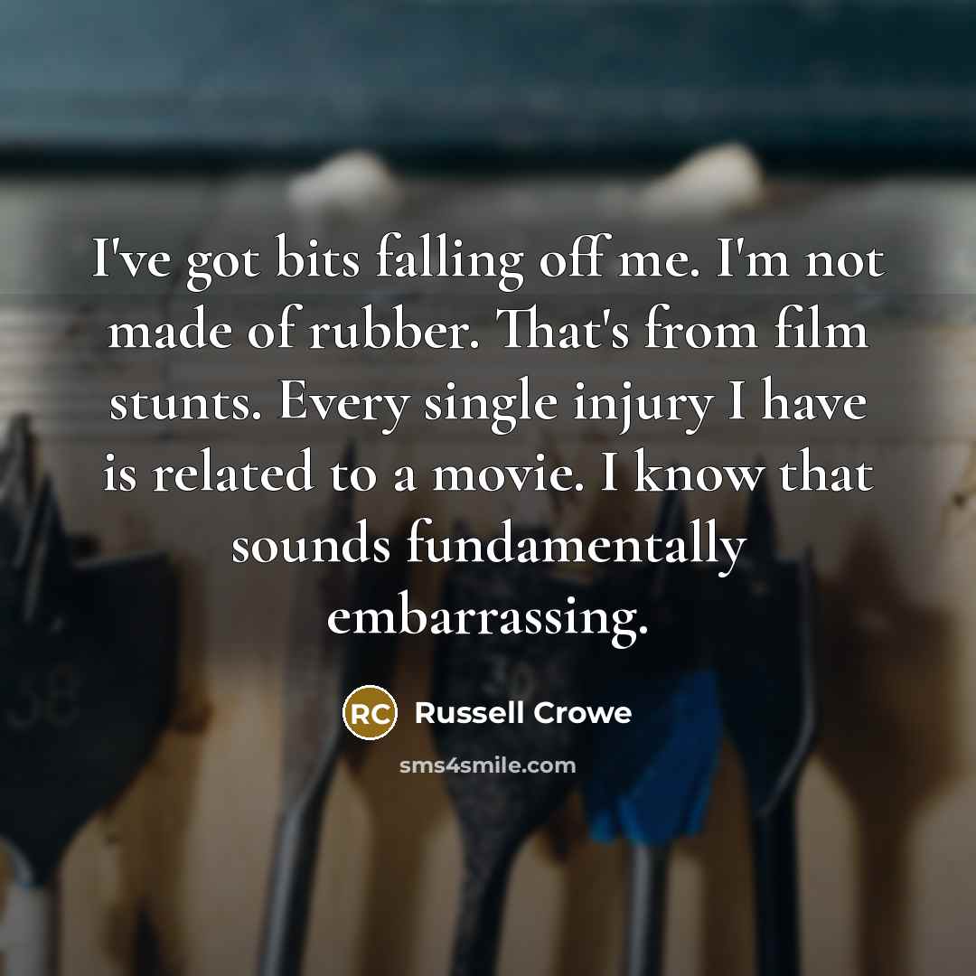 “I've got bits falling off me. I'm not made of rubber. That's from film stunts. Every single injury I have is related to a movie. I know that sounds fundamentally embarrassing.” quote by Russell Crowe