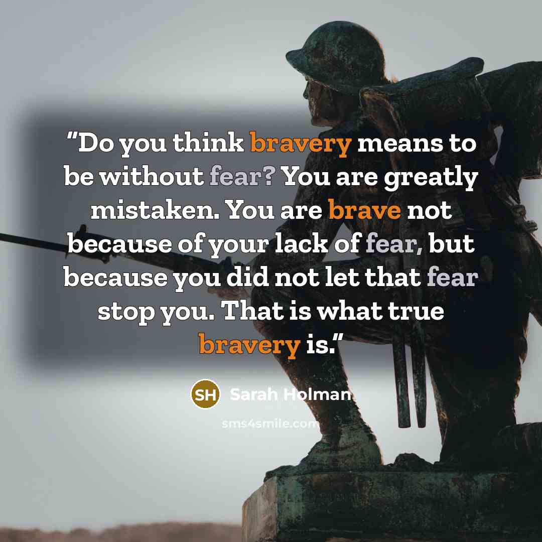 “Do you think bravery means to be without fear? You are greatly mistaken. You are brave not because of your lack of fear, but because you did not let that fear stop you. That is what true bravery is.” quote by Sarah Holman