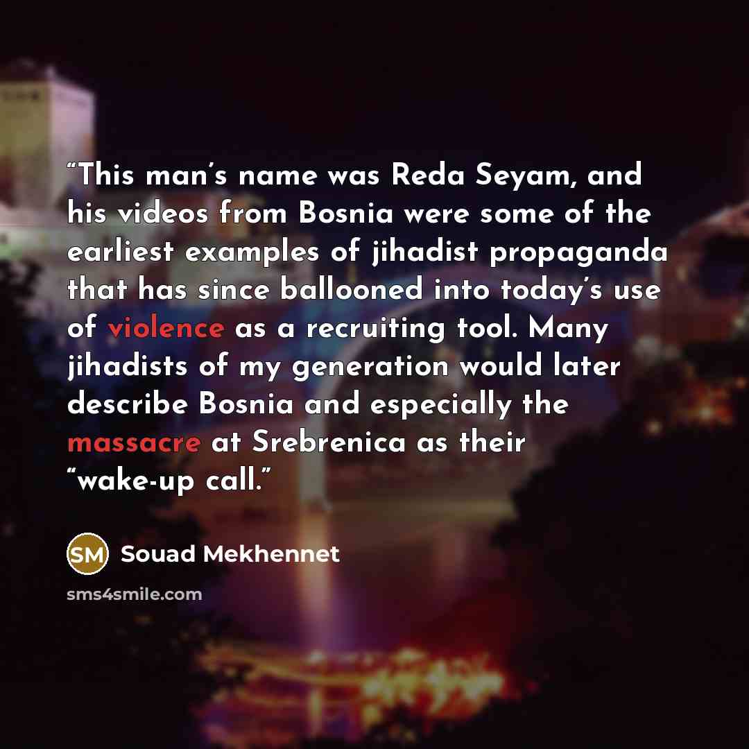 “This man’s name was Reda Seyam, and his videos from Bosnia were some of the earliest examples of jihadist propaganda that has since ballooned into today’s use of violence as a recruiting tool. Many jihadists of my generation would later describe Bosnia and especially the massacre at Srebrenica as…” quote by Souad Mekhennet