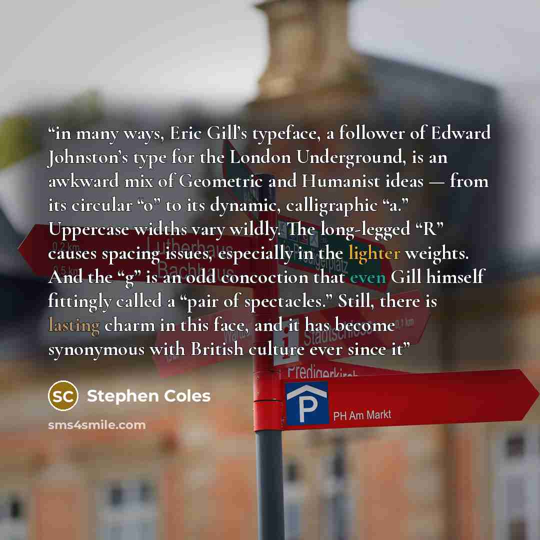 “in many ways, Eric Gill’s typeface, a follower of Edward Johnston’s type for the London Underground, is an awkward mix of Geometric and Humanist ideas — from its circular “o” to its dynamic, calligraphic “a.” Uppercase widths vary wildly. The long-legged “R” causes spacing issues, especially in…” quote by Stephen Coles