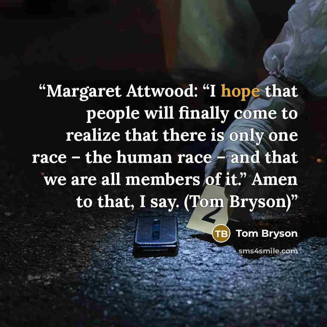 “Margaret Attwood: “I hope that people will finally come to realize that there is only one race – the human race – and that we are all members of it.” Amen to that, I say. (Tom Bryson)” quote by Tom Bryson