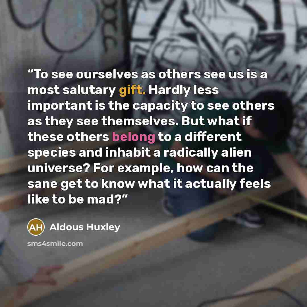 “To see ourselves as others see us is a most salutary gift. Hardly less important is the capacity to see others as they see themselves. But what if these others belong to a different species and inhabit a radically alien universe? For example, how can the sane get to know what it actually feels…” quote by Aldous Huxley