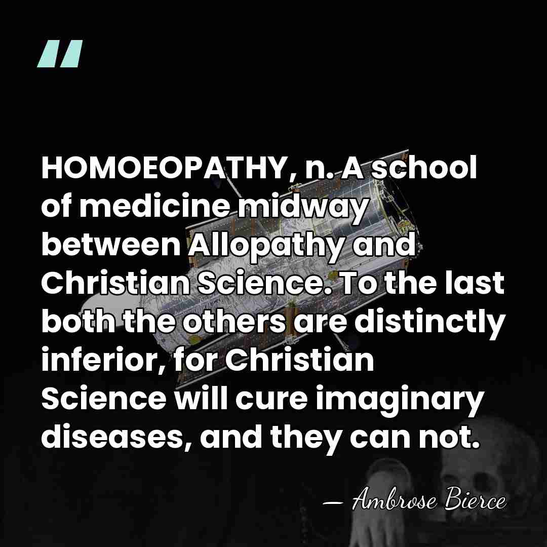 HOMOEOPATHY, n. A school of medicine midway between Allopathy and Christian Science.&hellip; - Ambrose Bierce
