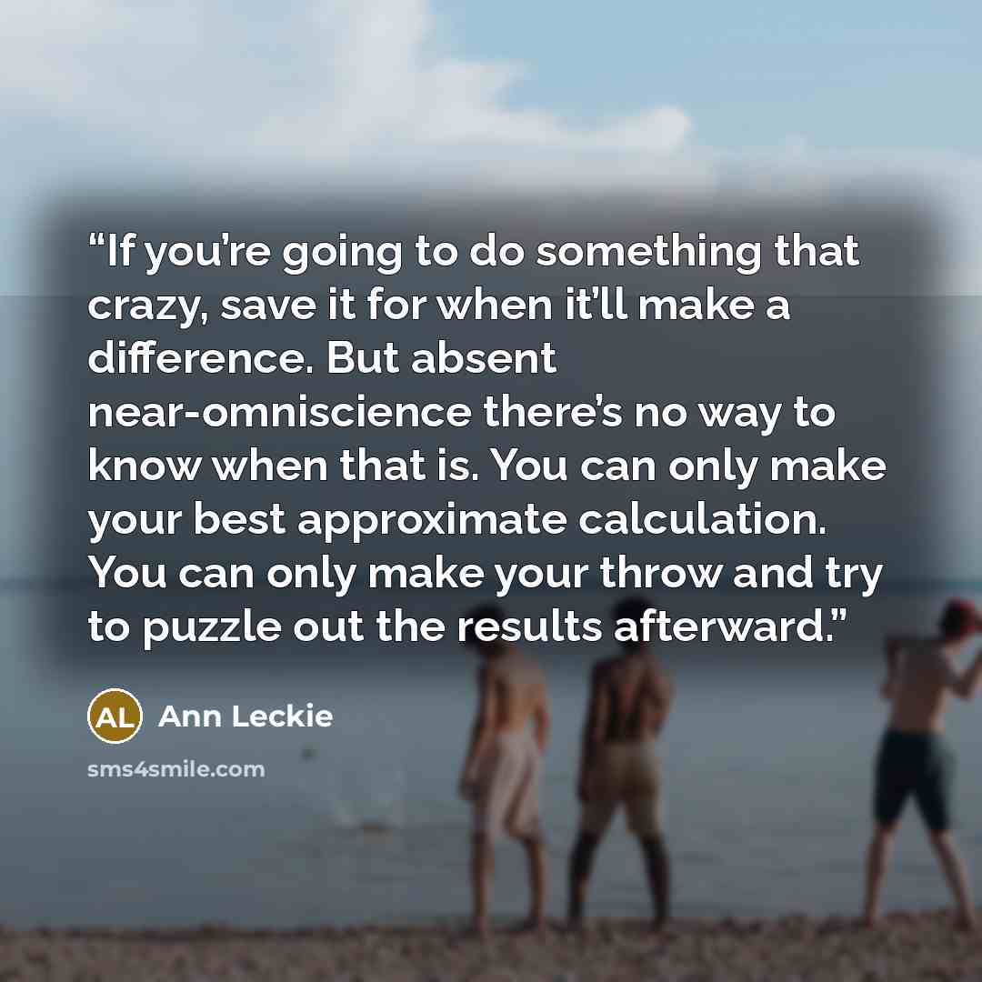 “If you’re going to do something that crazy, save it for when it’ll make a difference. But absent near-omniscience there’s no way to know when that is. You can only make your best approximate calculation. You can only make your throw and try to puzzle out the results afterward.” quote by Ann Leckie