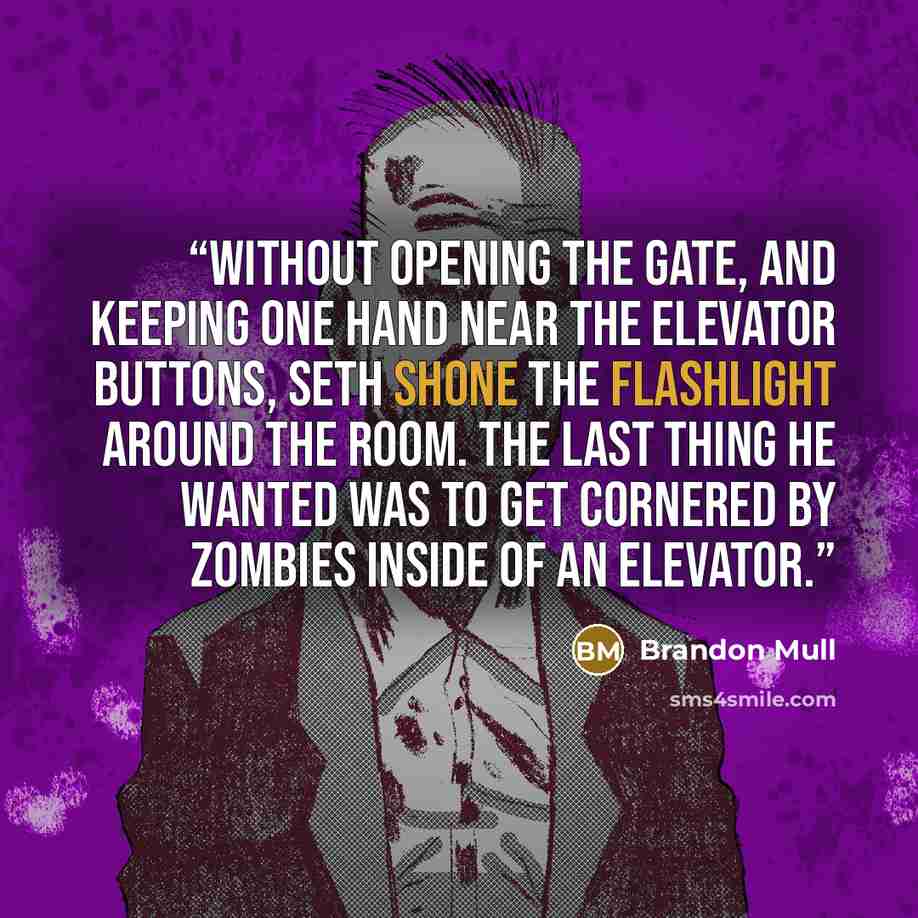 “Without opening the gate, and keeping one hand near the elevator buttons, Seth shone the flashlight around the room. The last thing he wanted was to get cornered by zombies inside of an elevator.” quote by Brandon Mull