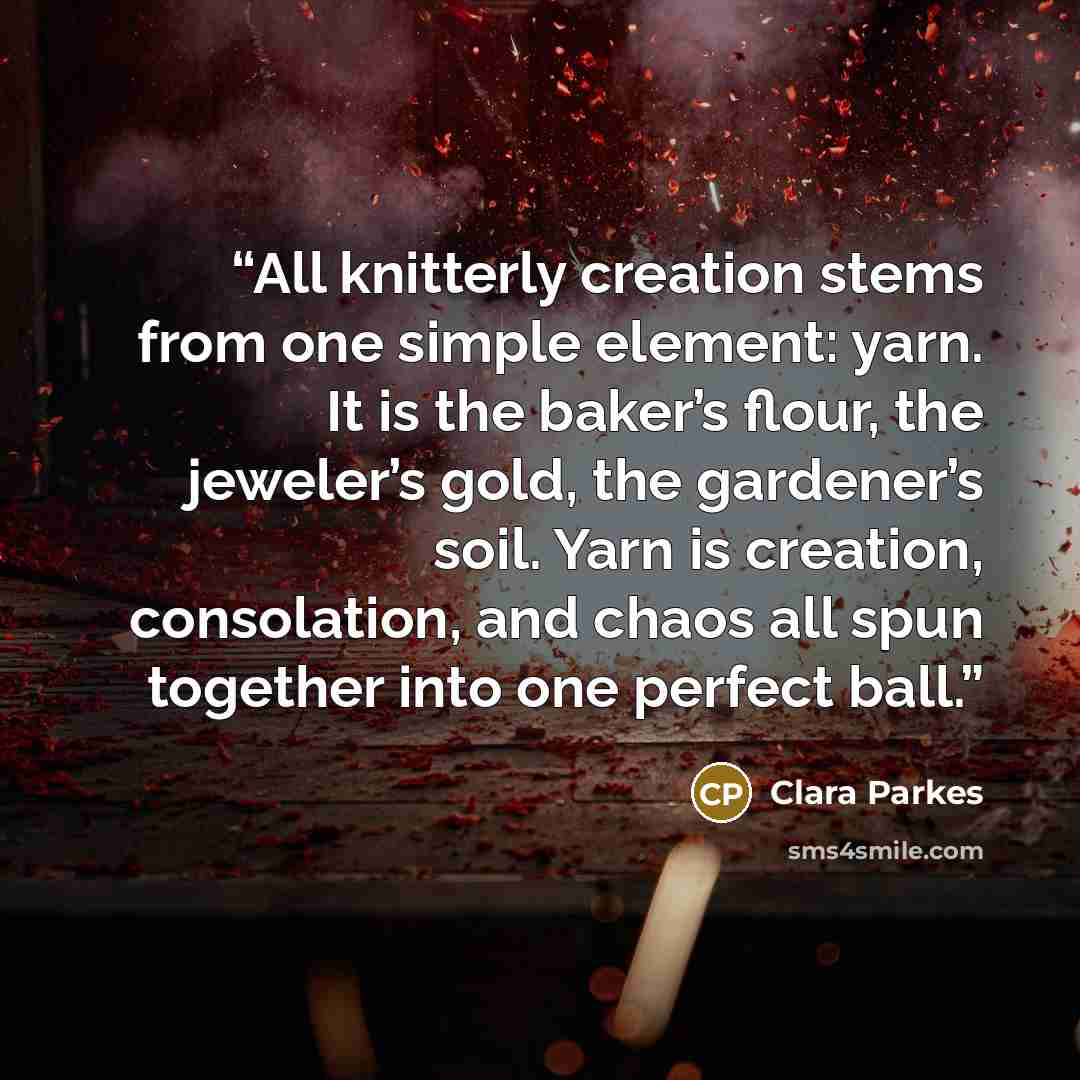 “All knitterly creation stems from one simple element: yarn. It is the baker’s flour, the jeweler’s gold, the gardener’s soil. Yarn is creation, consolation, and chaos all spun together into one perfect ball.” quote by Clara Parkes