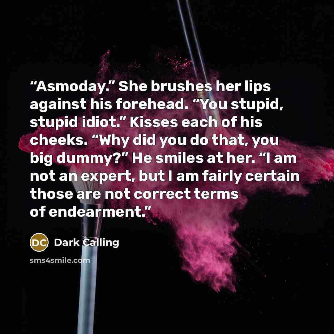 “Asmoday.” She brushes her lips against his forehead. “You stupid, stupid idiot.” Kisses each of his cheeks. “Why did you do that, you big dummy?” He smiles at her. “I am not an expert, but I am fairly certain those are not correct terms of endearment.” quote by Dark Calling