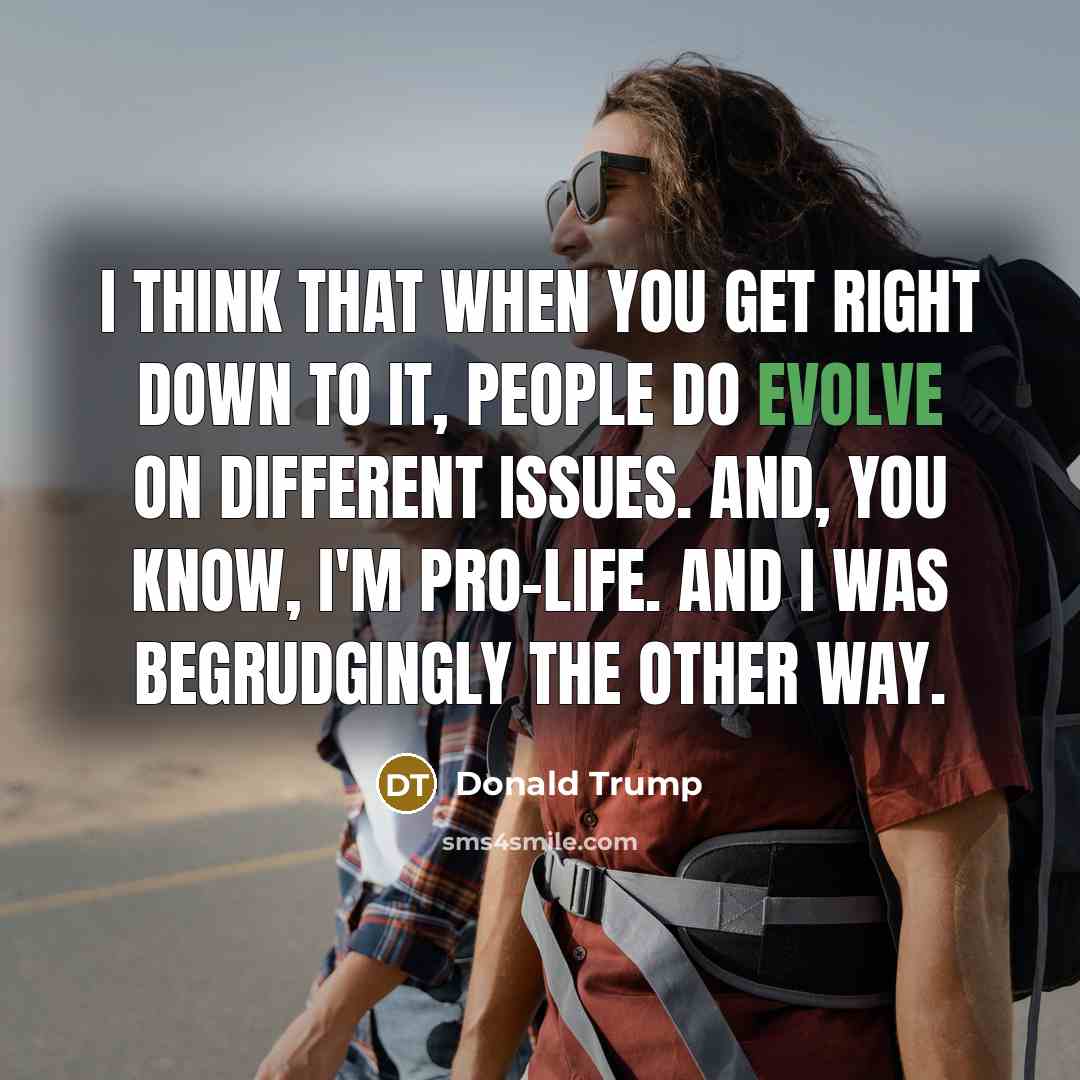 “I think that when you get right down to it, people do evolve on different issues. And, you know, I'm pro-life. And I was begrudgingly the other way.” quote by Donald Trump