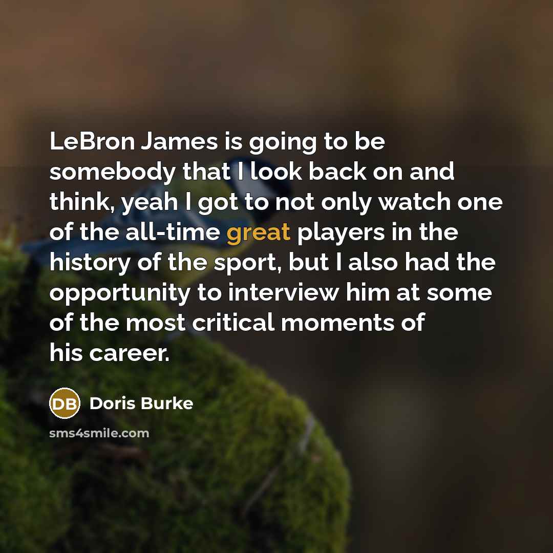 “LeBron James is going to be somebody that I look back on and think, yeah I got to not only watch one of the all-time great players in the history of the sport, but I also had the opportunity to interview him at some of the most critical moments of his career.” quote by Doris Burke