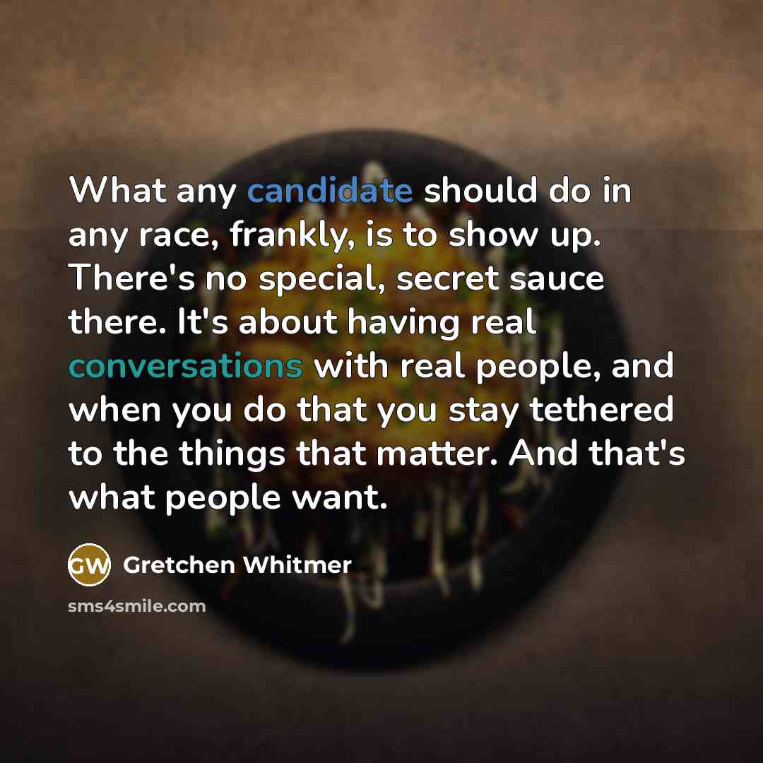 “What any candidate should do in any race, frankly, is to show up. There's no special, secret sauce there. It's about having real conversations with real people, and when you do that you stay tethered to the things that matter. And that's what people want.” quote by Gretchen Whitmer