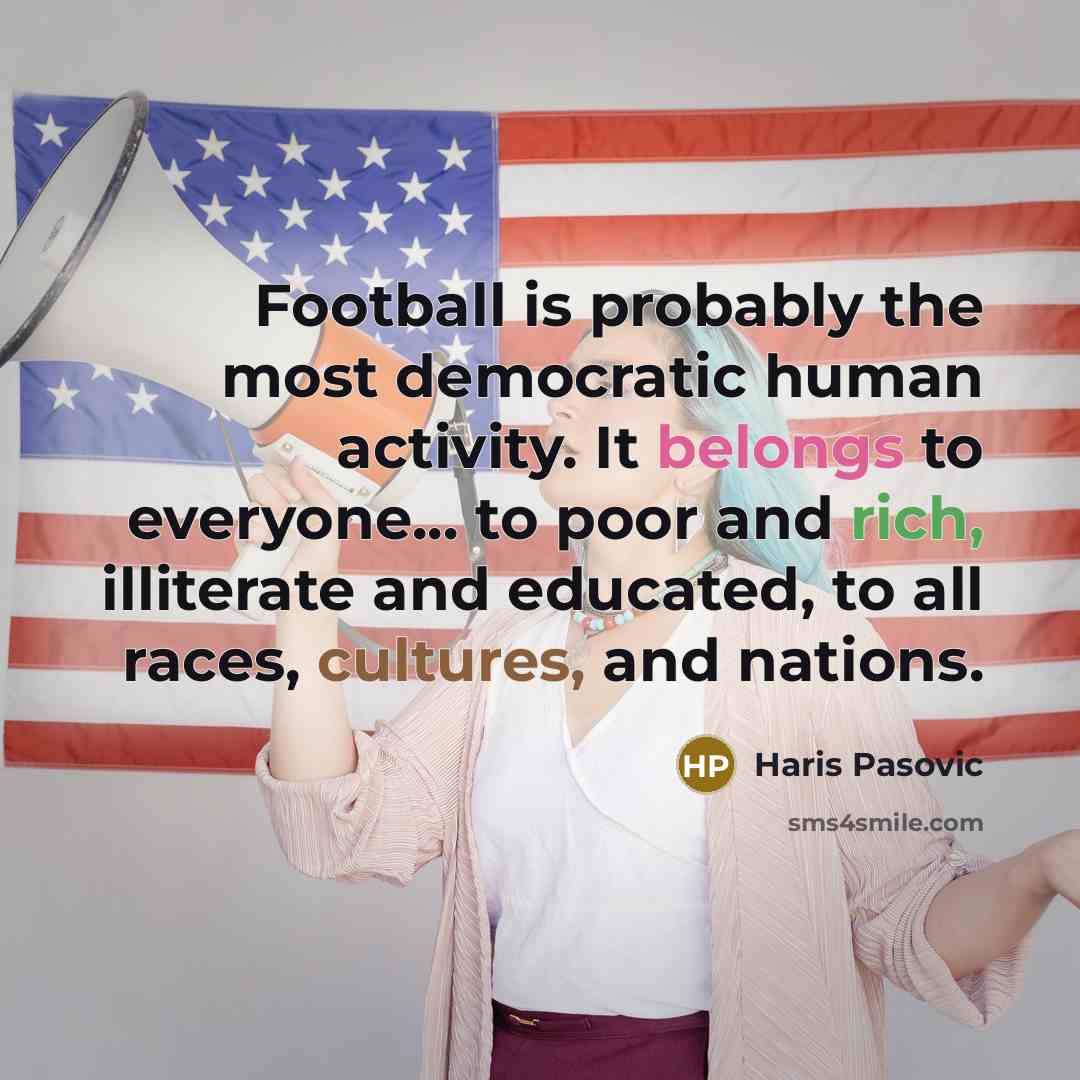 “Football is probably the most democratic human activity. It belongs to everyone... to poor and rich, illiterate and educated, to all races, cultures, and nations.” quote by Haris Pasovic
