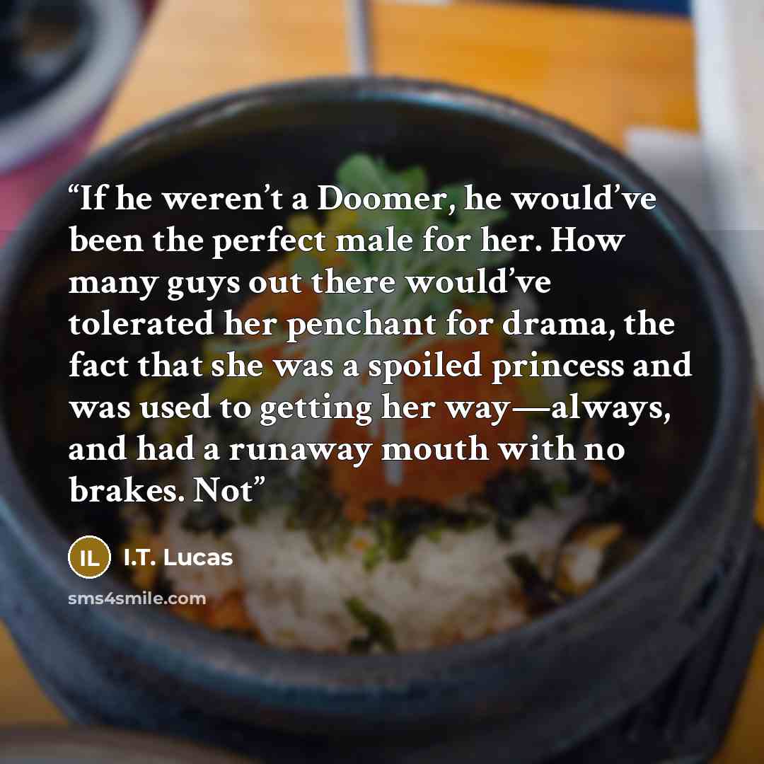 “If he weren’t a Doomer, he would’ve been the perfect male for her. How many guys out there would’ve tolerated her penchant for drama, the fact that she was a spoiled princess and was used to getting her way—always, and had a runaway mouth with no brakes. Not” quote by I.T. Lucas