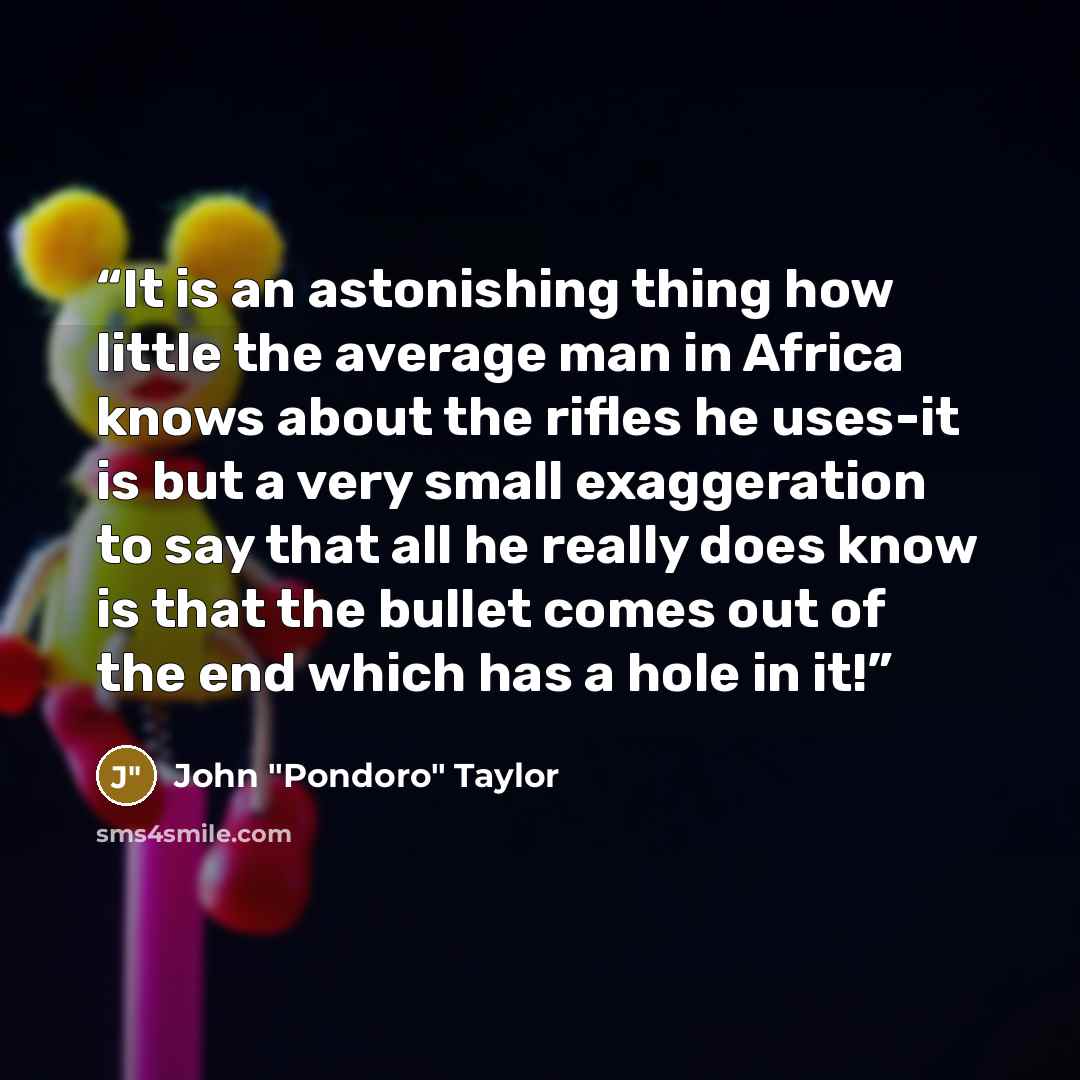 “It is an astonishing thing how little the average man in Africa knows about the rifles he uses-it is but a very small exaggeration to say that all he really does know is that the bullet comes out of the end which has a hole in it!” quote by John "Pondoro" Taylor