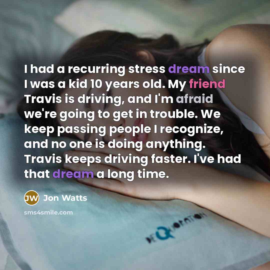 “I had a recurring stress dream since I was a kid 10 years old. My friend Travis is driving, and I'm afraid we're going to get in trouble. We keep passing people I recognize, and no one is doing anything. Travis keeps driving faster. I've had that dream a long time.” quote by Jon Watts