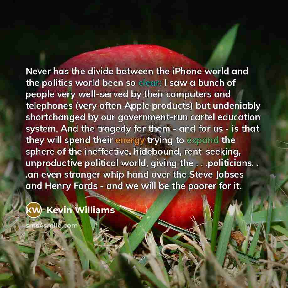 “Never has the divide between the iPhone world and the politics world been so clear: I saw a bunch of people very well-served by their computers and telephones (very often Apple products) but undeniably shortchanged by our government-run cartel education system. And the tragedy for them - and for…” quote by Kevin Williams