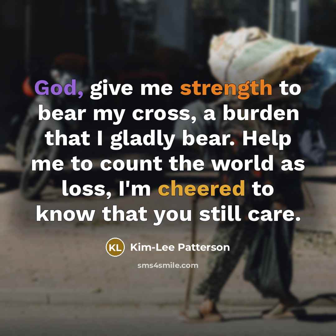 “God, give me strength to bear my cross, a burden that I gladly bear. Help me to count the world as loss, I'm cheered to know that you still care.” quote by Kim-Lee Patterson