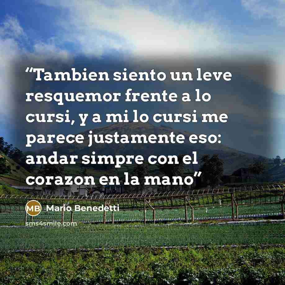 “Tambien siento un leve resquemor frente a lo cursi, y a mi lo cursi me parece justamente eso: andar simpre con el corazon en la mano” quote by Mario Benedetti