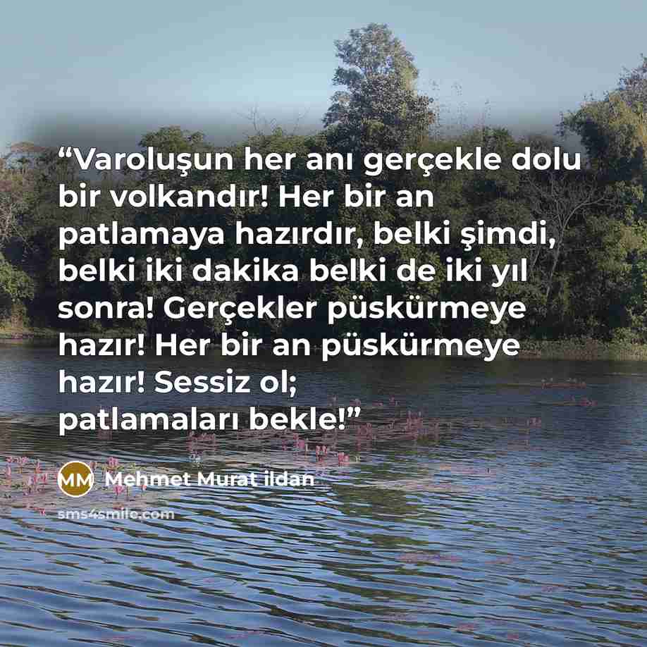 “Varoluşun her anı gerçekle dolu bir volkandır! Her bir an patlamaya hazırdır, belki şimdi, belki iki dakika belki de iki yıl sonra! Gerçekler püskürmeye hazır! Her bir an püskürmeye hazır! Sessiz ol; patlamaları bekle!” quote by Mehmet Murat ildan