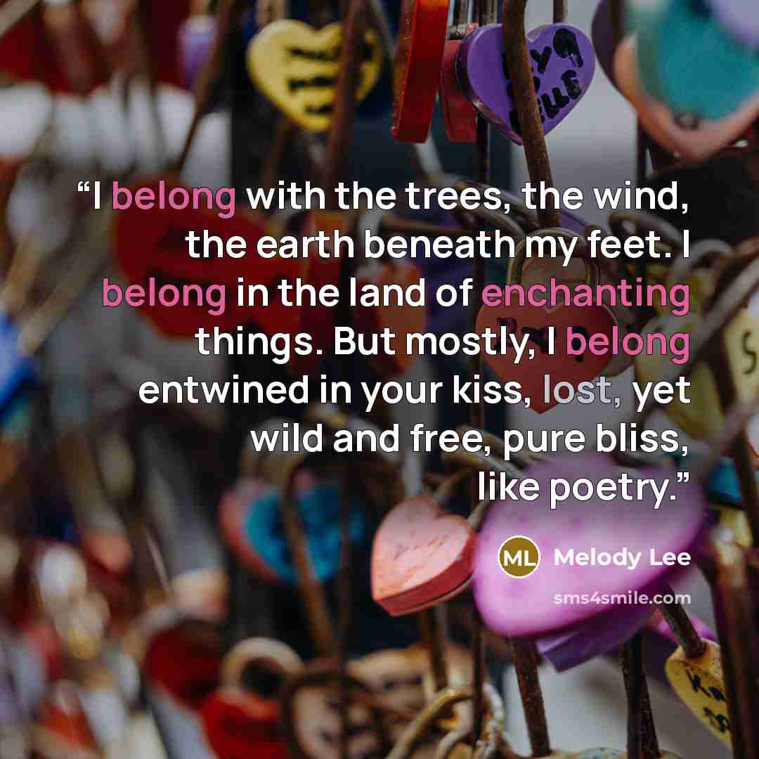 “I belong with the trees, the wind, the earth beneath my feet. I belong in the land of enchanting things. But mostly, I belong entwined in your kiss, lost, yet wild and free, pure bliss, like poetry.” quote by Melody Lee
