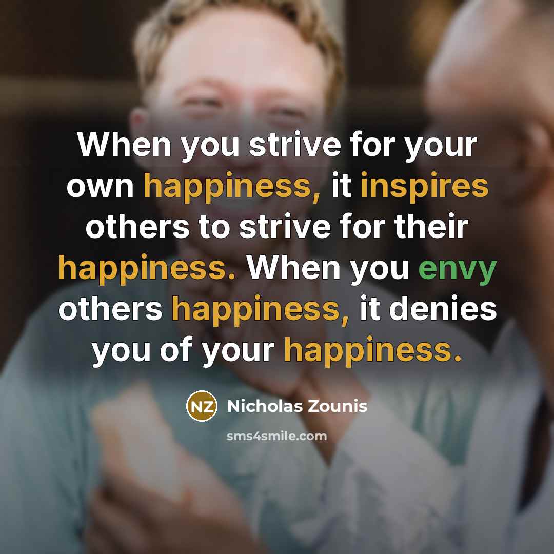 “When you strive for your own happiness, it inspires others to strive for their happiness. When you envy others happiness, it denies you of your happiness.” quote by Nicholas Zounis