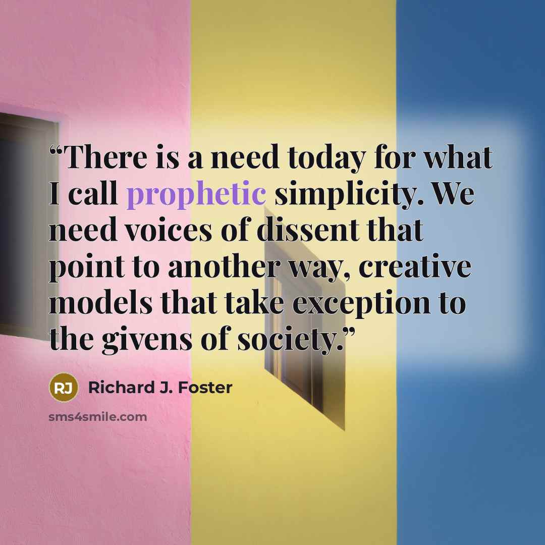 “There is a need today for what I call prophetic simplicity. We need voices of dissent that point to another way, creative models that take exception to the givens of society.” quote by Richard J. Foster
