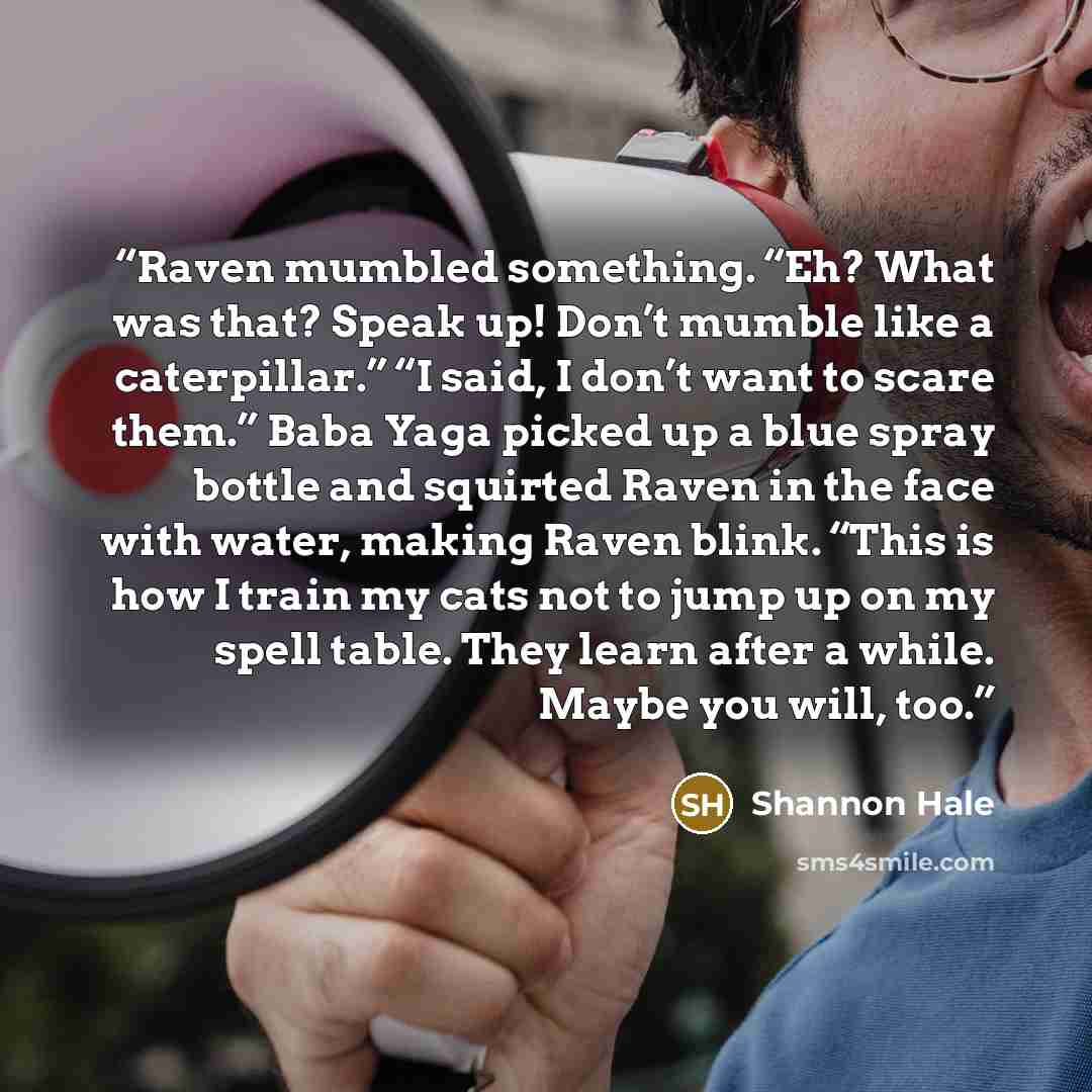 “Raven mumbled something. “Eh? What was that? Speak up! Don’t mumble like a caterpillar.” “I said, I don’t want to scare them.” Baba Yaga picked up a blue spray bottle and squirted Raven in the face with water, making Raven blink. “This is how I train my cats not to jump up on my spell table. They…” quote by Shannon Hale