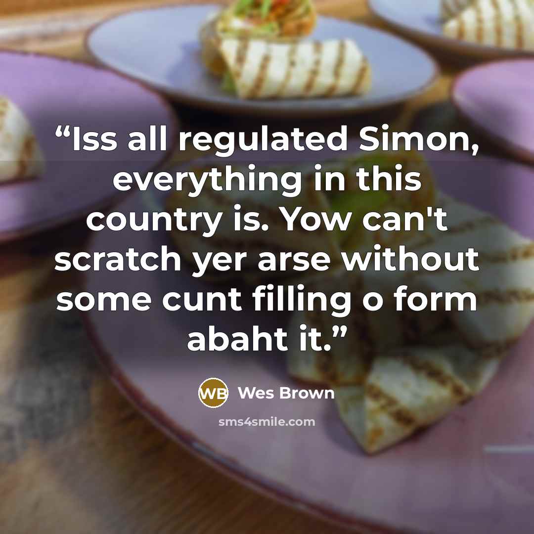 “Iss all regulated Simon, everything in this country is. Yow can't scratch yer arse without some cunt filling o form abaht it.” quote by Wes Brown