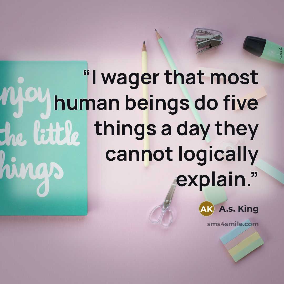 “I wager that most human beings do five things a day they cannot logically explain.” quote by A.S. King