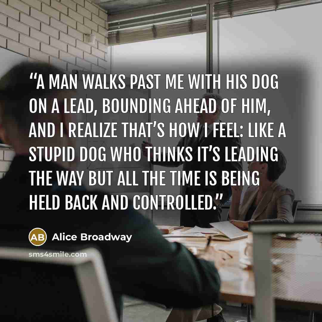 “A man walks past me with his dog on a lead, bounding ahead of him, and I realize that’s how I feel: like a stupid dog who thinks it’s leading the way but all the time is being held back and controlled.” quote by Alice Broadway