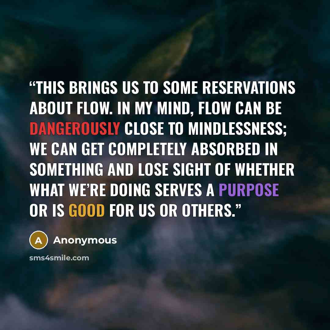 “This brings us to some reservations about flow. In my mind, flow can be dangerously close to mindlessness; we can get completely absorbed in something and lose sight of whether what we’re doing serves a purpose or is good for us or others.” quote by Anonymous
