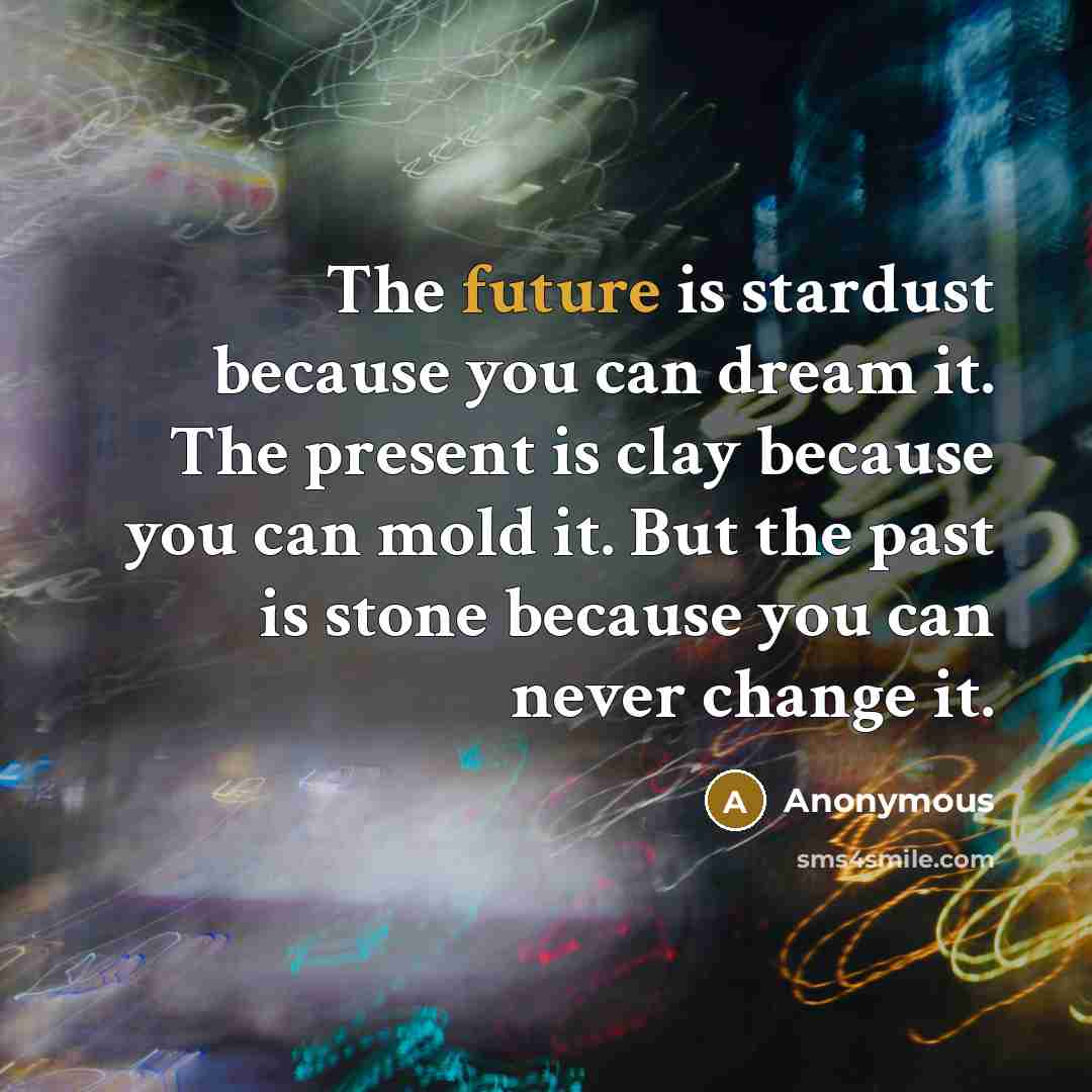 “The future is stardust because you can dream it. The present is clay because you can mold it. But the past is stone because you can never change it.” quote by Anonymous