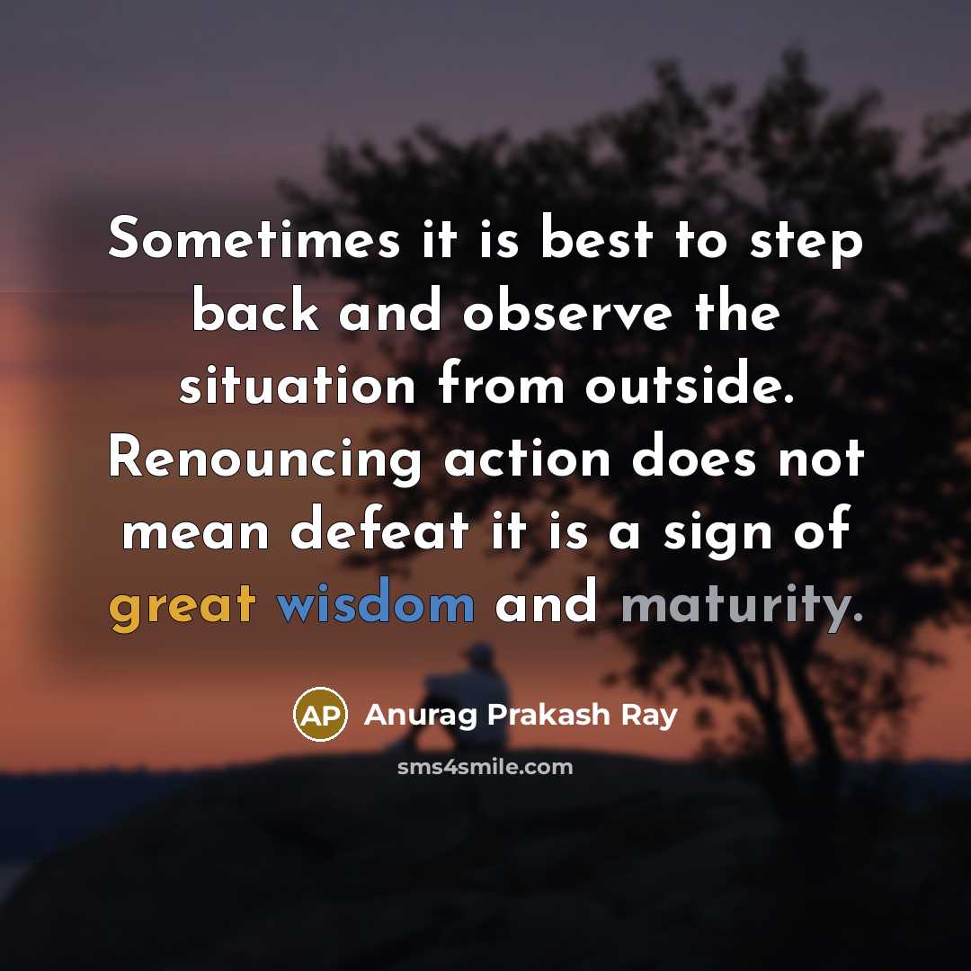“Sometimes it is best to step back and observe the situation from outside. Renouncing action does not mean defeat it is a sign of great wisdom and maturity.” quote by Anurag Prakash Ray