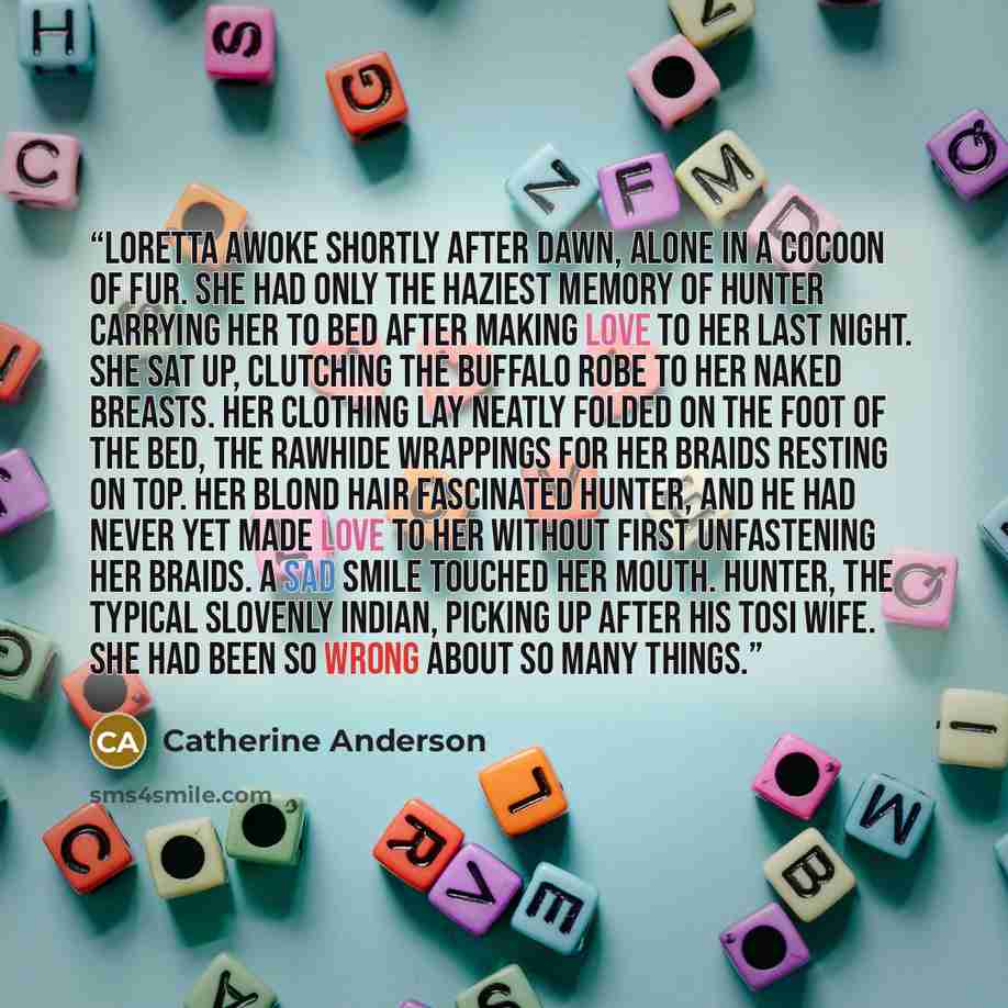 “Loretta awoke shortly after dawn, alone in a cocoon of fur. She had only the haziest memory of Hunter carrying her to bed after making love to her last night. She sat up, clutching the buffalo robe to her naked breasts. Her clothing lay neatly folded on the foot of the bed, the rawhide wrappings…” quote by Catherine Anderson