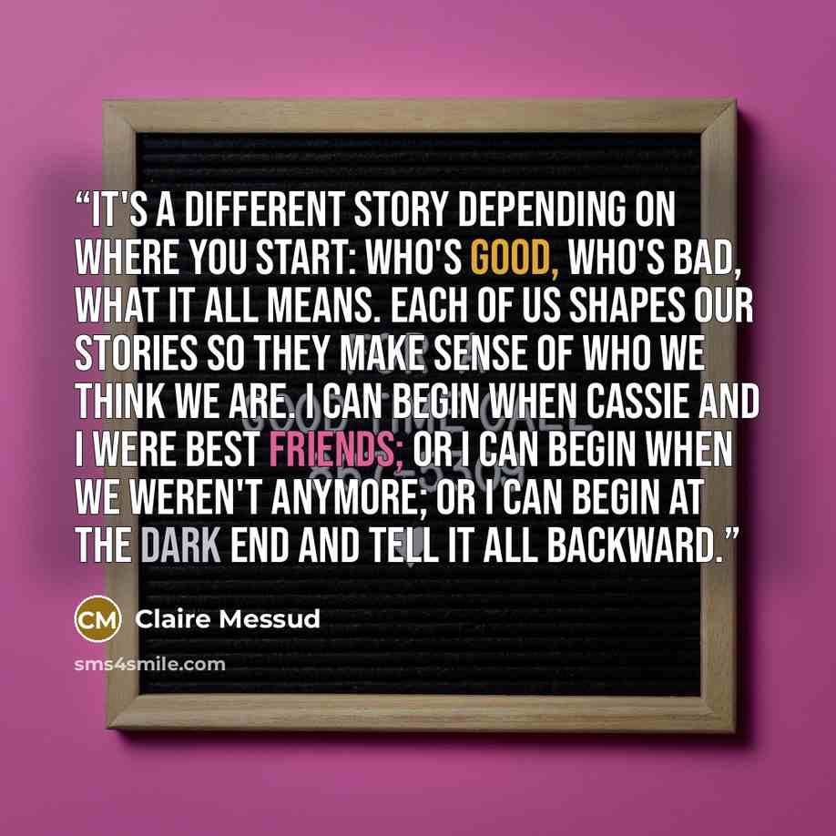 “It's a different story depending on where you start: who's good, who's bad, what it all means. Each of us shapes our stories so they make sense of who we think we are. I can begin when Cassie and I were best friends; or I can begin when we weren't anymore; or I can begin at the dark end and tell…” quote by Claire Messud