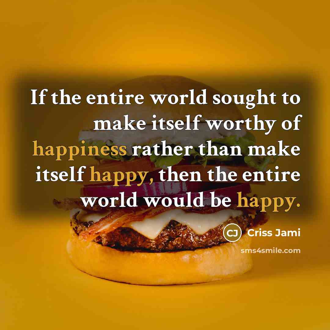 “If the entire world sought to make itself worthy of happiness rather than make itself happy, then the entire world would be happy.” quote by Criss Jami