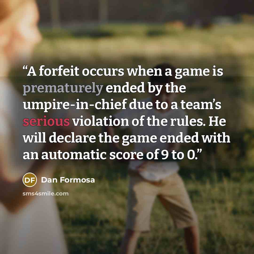 “A forfeit occurs when a game is prematurely ended by the umpire-in-chief due to a team’s serious violation of the rules. He will declare the game ended with an automatic score of 9 to 0.” quote by Dan Formosa