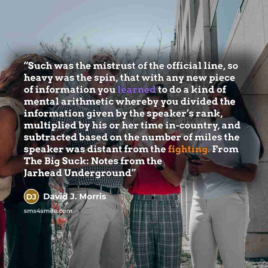 “Such was the mistrust of the official line, so heavy was the spin, that with any new piece of information you learned to do a kind of mental arithmetic whereby you divided the information given by the speaker’s rank, multiplied by his or her time in-country, and subtracted based on the number of…” quote by David J. Morris