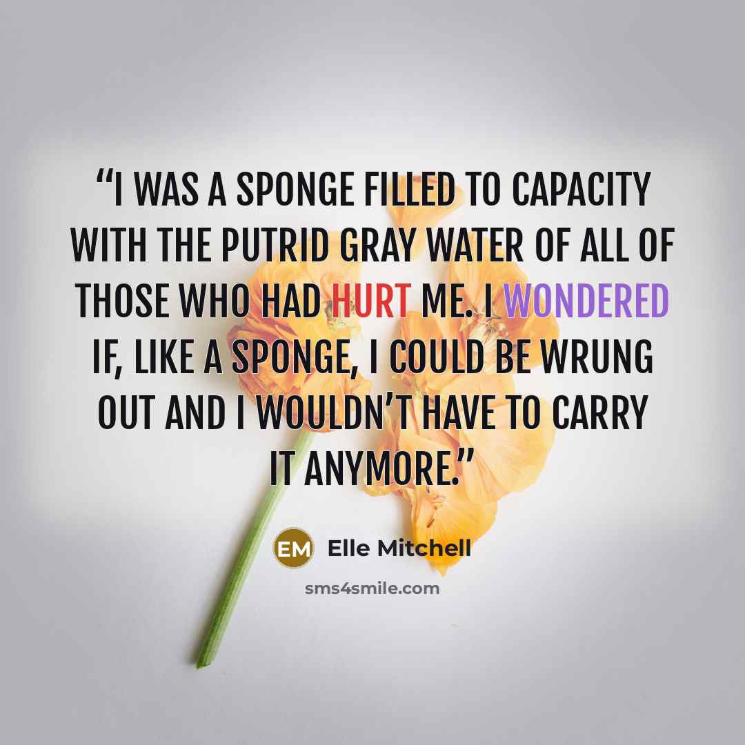 “I was a sponge filled to capacity with the putrid gray water of all of those who had hurt me. I wondered if, like a sponge, I could be wrung out and I wouldn’t have to carry it anymore.” quote by Elle Mitchell