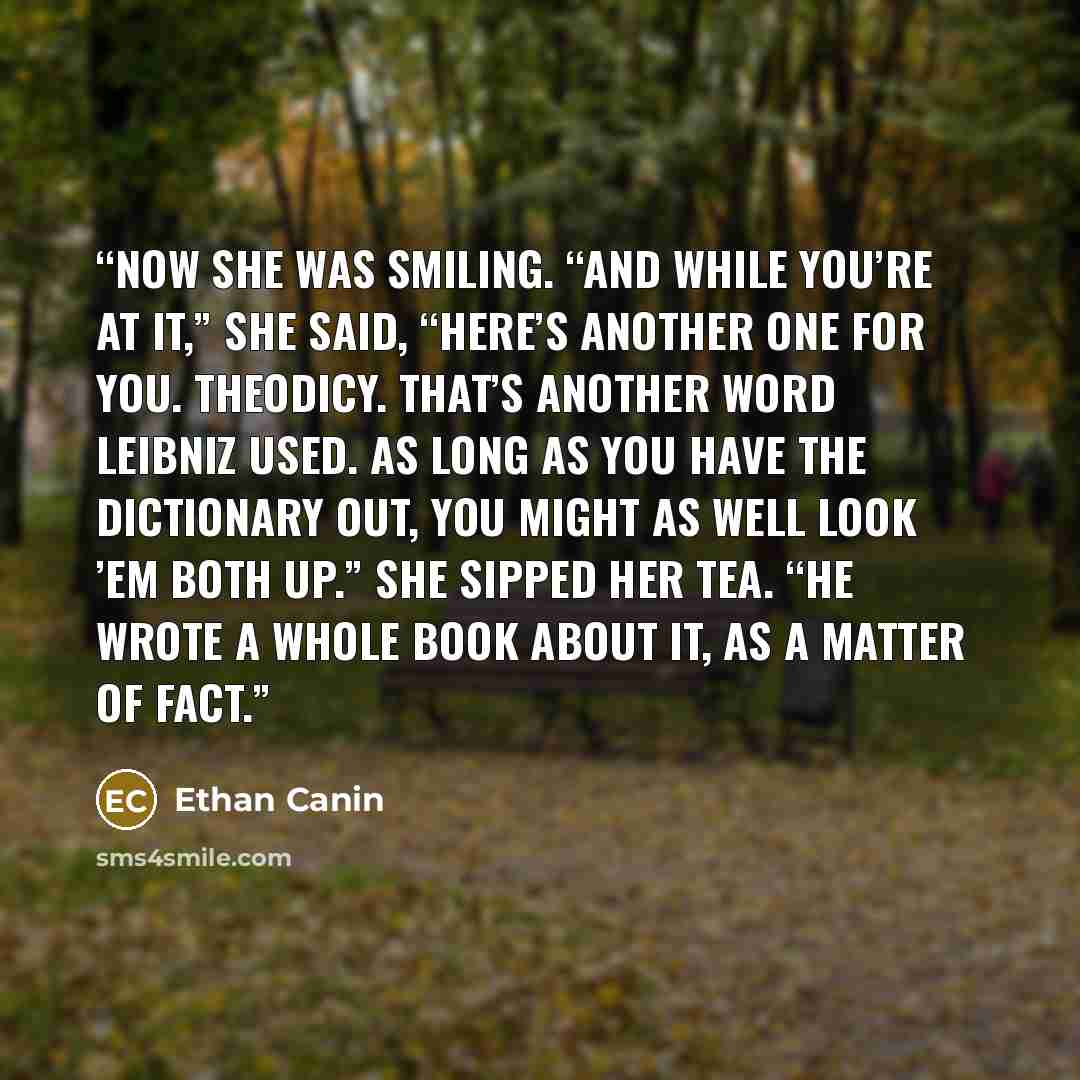 “Now she was smiling. “And while you’re at it,” she said, “here’s another one for you. Theodicy. That’s another word Leibniz used. As long as you have the dictionary out, you might as well look ’em both up.” She sipped her tea. “He wrote a whole book about it, as a matter of fact.” quote by Ethan Canin