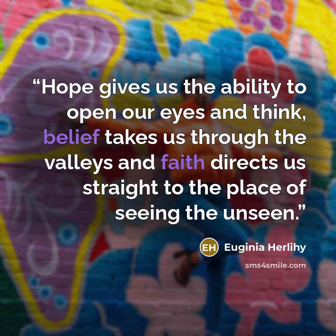 “Hope gives us the ability to open our eyes and think, belief takes us through the valleys and faith directs us straight to the place of seeing the unseen.” quote by Euginia Herlihy