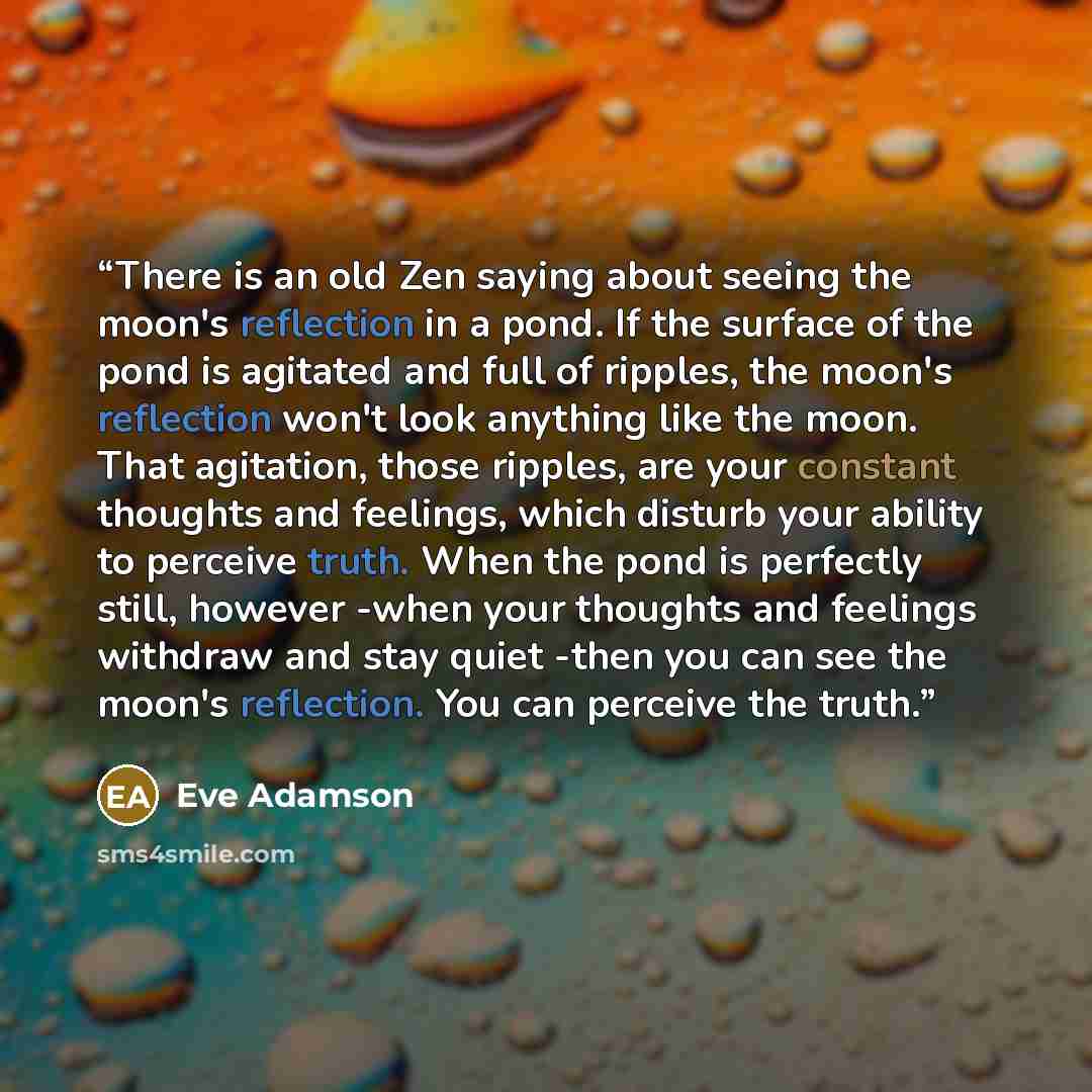 “There is an old Zen saying about seeing the moon's reflection in a pond. If the surface of the pond is agitated and full of ripples, the moon's reflection won't look anything like the moon. That agitation, those ripples, are your constant thoughts and feelings, which disturb your ability to…” quote by Eve Adamson