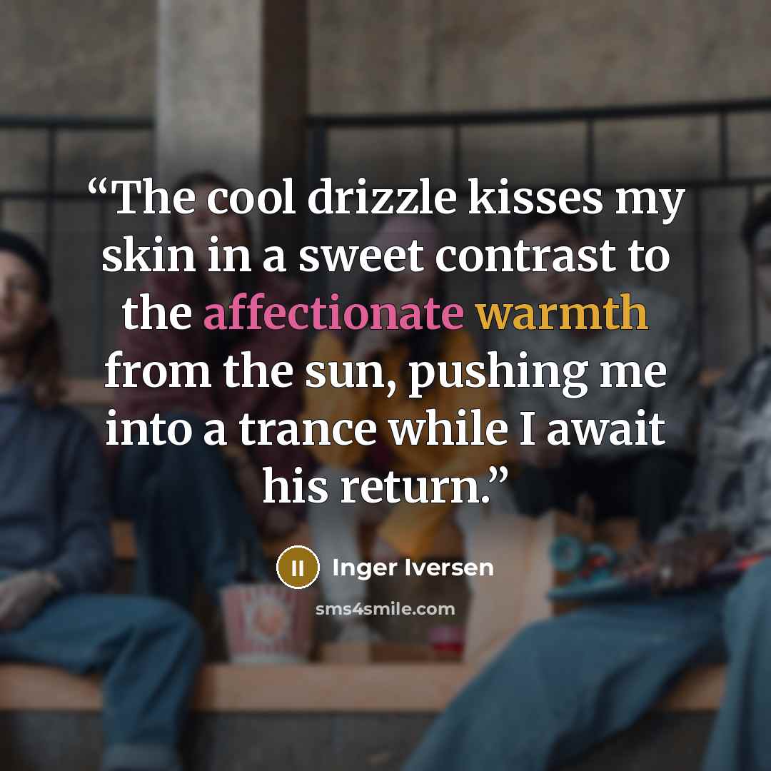 “The cool drizzle kisses my skin in a sweet contrast to the affectionate warmth from the sun, pushing me into a trance while I await his return.” quote by Inger Iversen