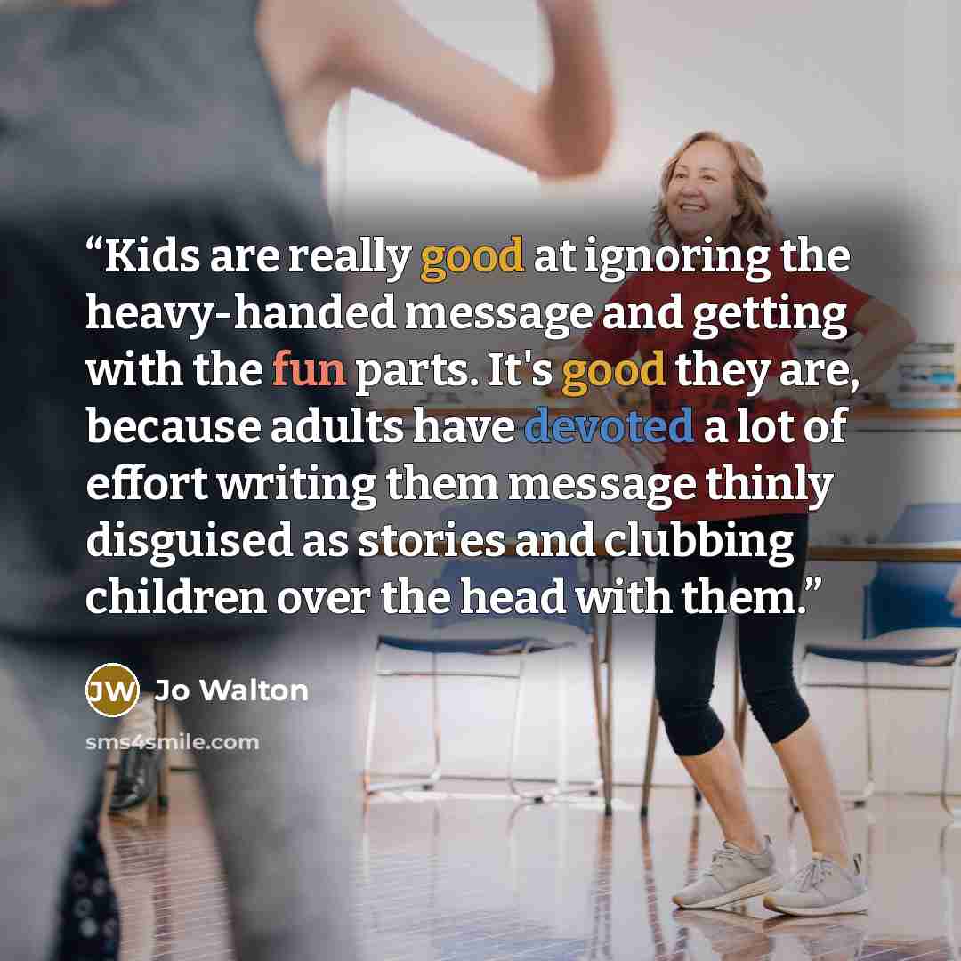 “Kids are really good at ignoring the heavy-handed message and getting with the fun parts. It's good they are, because adults have devoted a lot of effort writing them message thinly disguised as stories and clubbing children over the head with them.” quote by Jo Walton