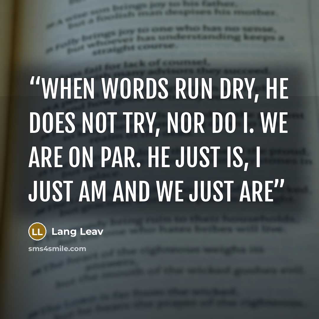 “When words run dry, he does not try, nor do I. We are on par. He just is, I just am and we just are” quote by Lang Leav